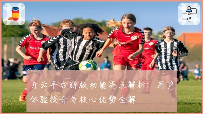 开云平台新版功能亮点解析：用户体验提升与核心优势全解