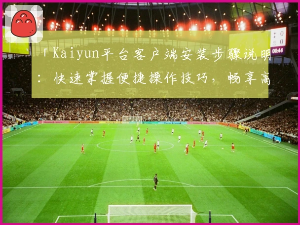 「Kaiyun平台客户端安装步骤说明:快速掌握便捷操作技巧,畅享高效服务体验」