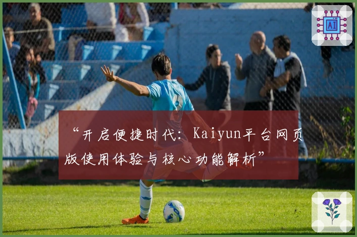 “开启便捷时代:Kaiyun平台网页版使用体验与核心功能解析”